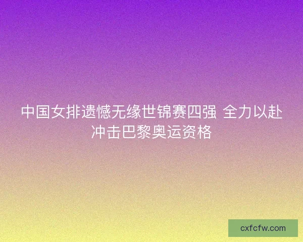 中国女排遗憾无缘世锦赛四强 全力以赴冲击巴黎奥运资格