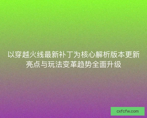以穿越火线最新补丁为核心解析版本更新亮点与玩法变革趋势全面升级