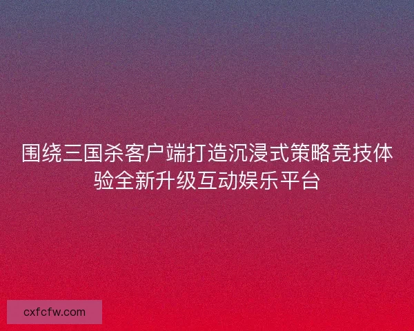 围绕三国杀客户端打造沉浸式策略竞技体验全新升级互动娱乐平台