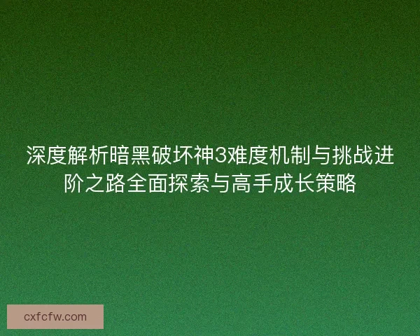 深度解析暗黑破坏神3难度机制与挑战进阶之路全面探索与高手成长策略